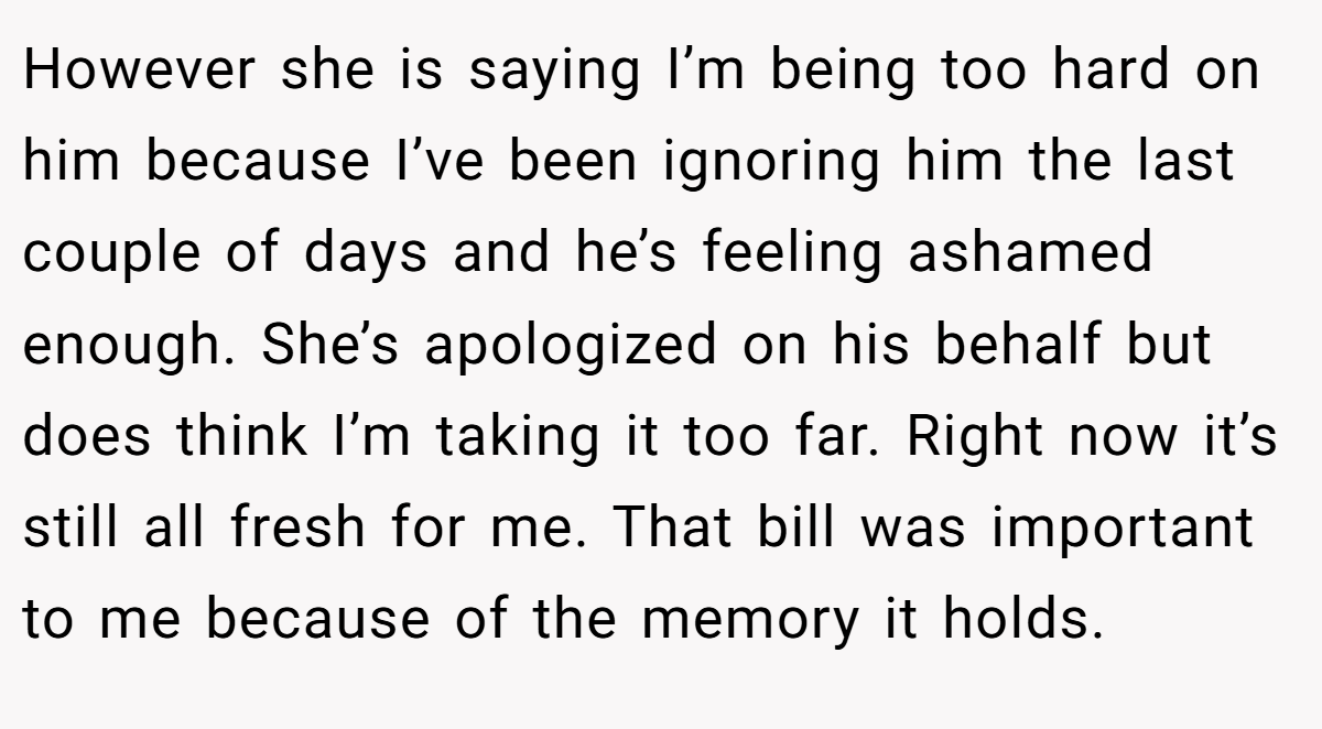 However she is saying I’m being too hard on him because I’ve been ignoring him the last couple of days and he’s feeling ashamed enough. She’s apologized on his behalf but does think I’m taking it too far. Right now it’s still all fresh for me. That bill was important to me because of the memory it holds.