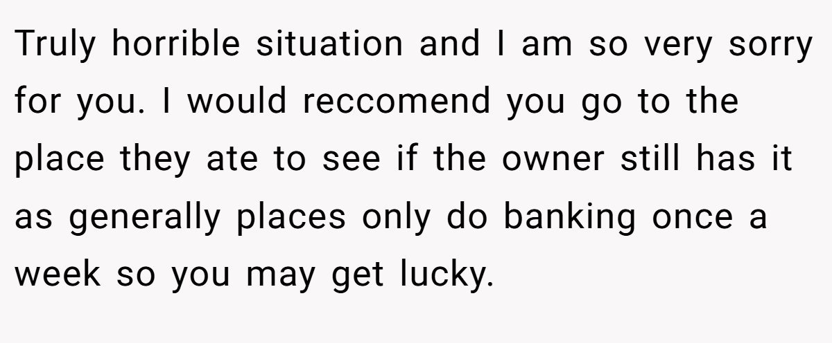 Truly horrible situation and I am so very sorry for you. I would reccomend you go to the place they ate to see if the owner still has it as generally places only do banking once a week so you may get lucky.