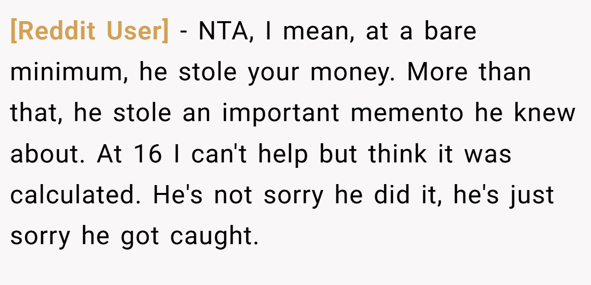 [Reddit User] − NTA, I mean, at a bare minimum, he stole your money. More than that, he stole an important memento he knew about. At 16 I can't help but think it was calculated. He's not sorry he did it, he's just sorry he got caught.