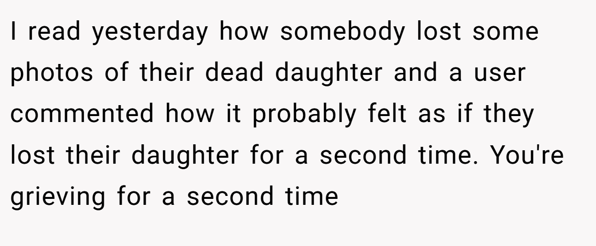 I read yesterday how somebody lost some photos of their dead daughter and a user commented how it probably felt as if they lost their daughter for a second time. You're grieving for a second time