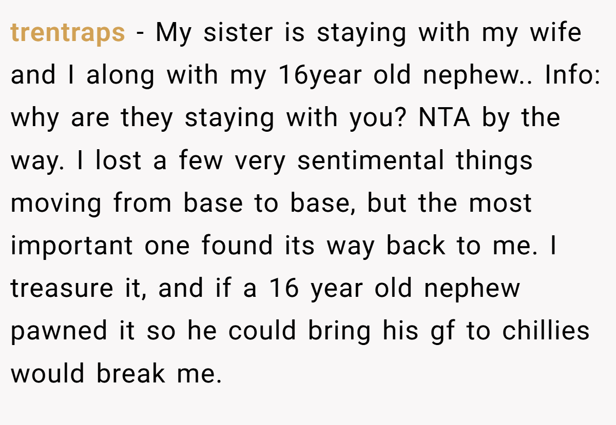 trentraps − My sister is staying with my wife and I along with my 16year old nephew.. Info: why are they staying with you? NTA by the way. I lost a few very sentimental things moving from base to base, but the most important one found its way back to me. I treasure it, and if a 16 year old nephew pawned it so he could bring his gf to chillies would break me.