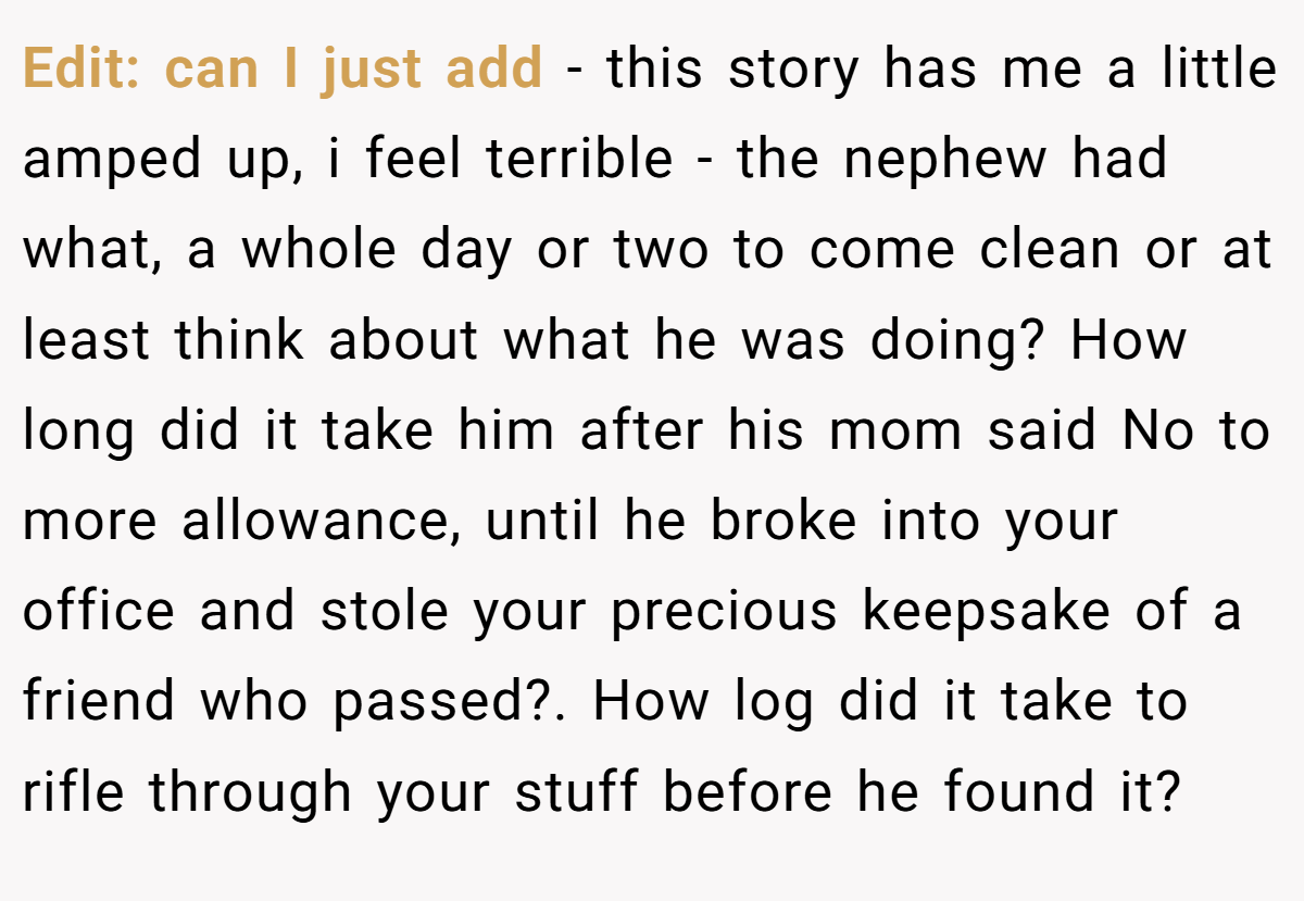 Edit: can I just add - this story has me a little amped up, i feel terrible - the nephew had what, a whole day or two to come clean or at least think about what he was doing? How long did it take him after his mom said No to more allowance, until he broke into your office and stole your precious keepsake of a friend who passed?. How log did it take to rifle through your stuff before he found it?