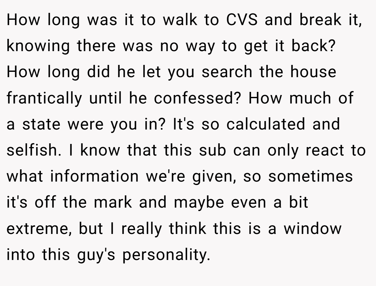 How long was it to walk to CVS and break it, knowing there was no way to get it back? How long did he let you search the house frantically until he confessed? How much of a state were you in? It's so calculated and selfish. I know that this sub can only react to what information we're given, so sometimes it's off the mark and maybe even a bit extreme, but I really think this is a window into this guy's personality.
