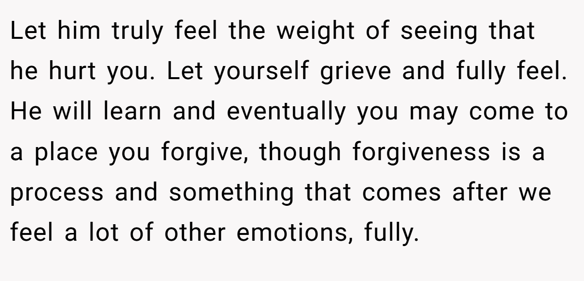 Let him truly feel the weight of seeing that he hurt you. Let yourself grieve and fully feel. He will learn and eventually you may come to a place you forgive, though forgiveness is a process and something that comes after we feel a lot of other emotions, fully.