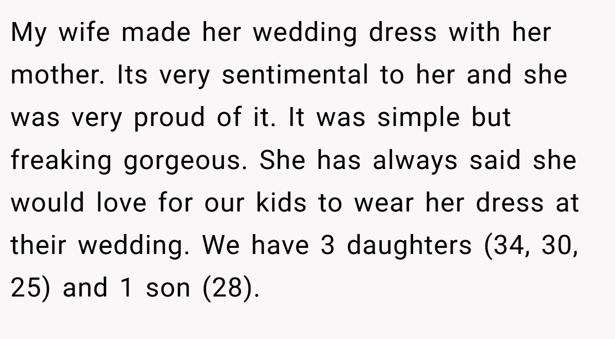 My wife made her wedding dress with her mother. Its very sentimental to her and she was very proud of it. It was simple but freaking gorgeous. She has always said she would love for our kids to wear her dress at their wedding. We have 3 daughters (34, 30, 25) and 1 son (28).