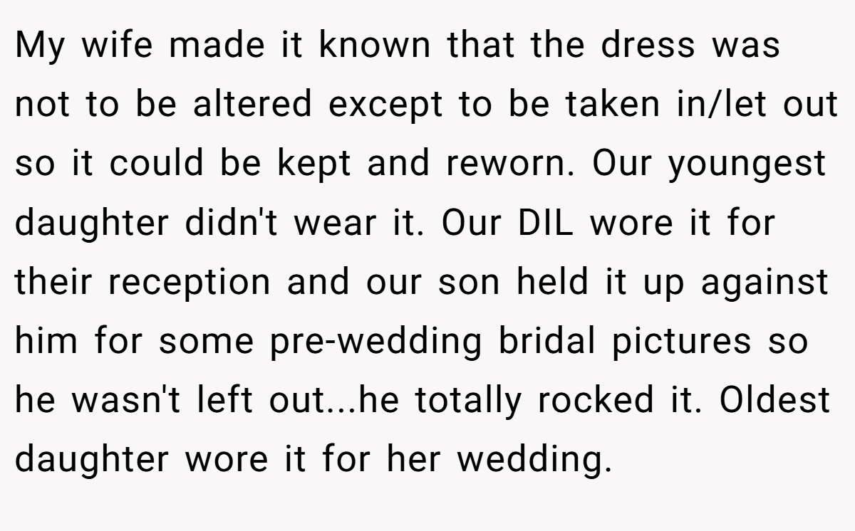 My wife made it known that the dress was not to be altered except to be taken in/let out so it could be kept and reworn. Our youngest daughter didn't wear it. Our DIL wore it for their reception and our son held it up against him for some pre-wedding bridal pictures so he wasn't left out...he totally rocked it. Oldest daughter wore it for her wedding.