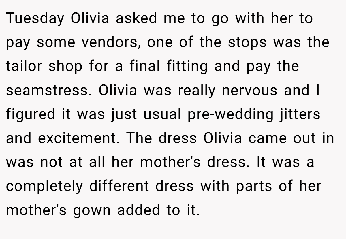 Tuesday Olivia asked me to go with her to pay some vendors, one of the stops was the tailor shop for a final fitting and pay the seamstress. Olivia was really nervous and I figured it was just usual pre-wedding jitters and excitement. The dress Olivia came out in was not at all her mother's dress. It was a completely different dress with parts of her mother's gown added to it.