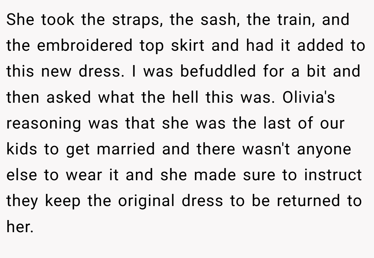 She took the straps, the sash, the train, and the embroidered top skirt and had it added to this new dress. I was befuddled for a bit and then asked what the hell this was. Olivia's reasoning was that she was the last of our kids to get married and there wasn't anyone else to wear it and she made sure to instruct they keep the original dress to be returned to her.
