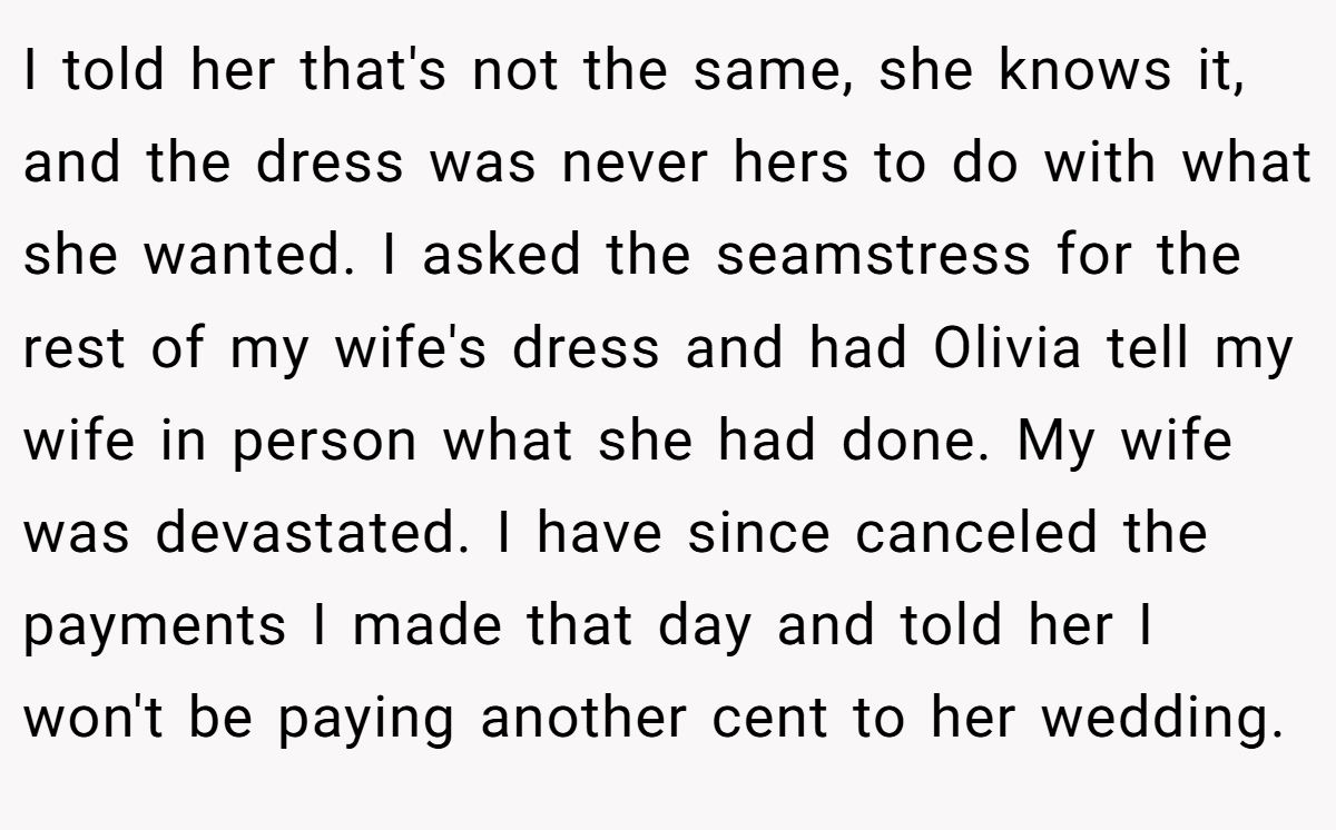 I told her that's not the same, she knows it, and the dress was never hers to do with what she wanted. I asked the seamstress for the rest of my wife's dress and had Olivia tell my wife in person what she had done. My wife was devastated. I have since canceled the payments I made that day and told her I won't be paying another cent to her wedding.