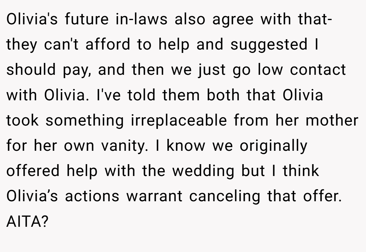 Olivia's future in-laws also agree with that- they can't afford to help and suggested I should pay, and then we just go low contact with Olivia. I've told them both that Olivia took something irreplaceable from her mother for her own vanity. I know we originally offered help with the wedding but I think Olivia’s actions warrant canceling that offer. AITA?