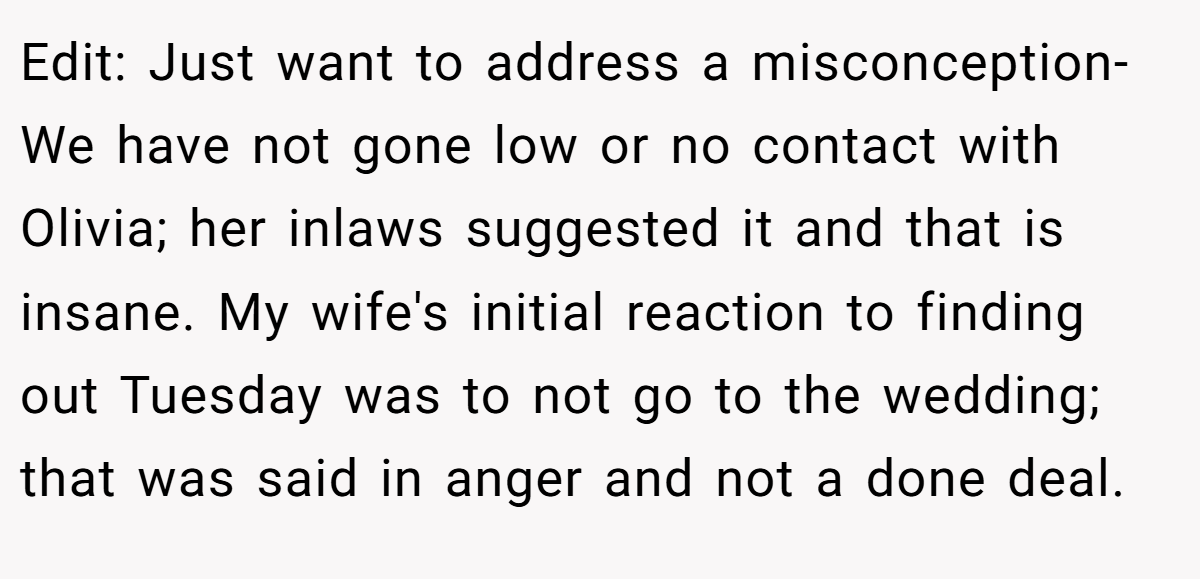Edit: Just want to address a misconception- We have not gone low or no contact with Olivia; her inlaws suggested it and that is insane. My wife's initial reaction to finding out Tuesday was to not go to the wedding; that was said in anger and not a done deal.