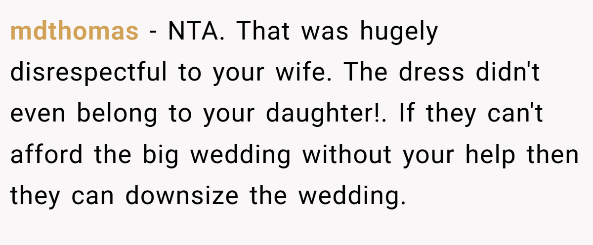 mdthomas − NTA. That was hugely disrespectful to your wife. The dress didn't even belong to your daughter!. If they can't afford the big wedding without your help then they can downsize the wedding.