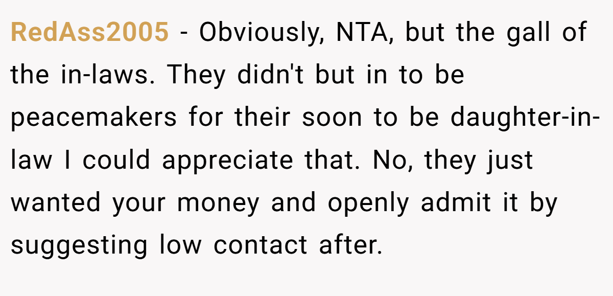 RedAss2005 − Obviously, NTA, but the gall of the in-laws. They didn't but in to be peacemakers for their soon to be daughter-in-law I could appreciate that. No, they just wanted your money and openly admit it by suggesting low contact after.