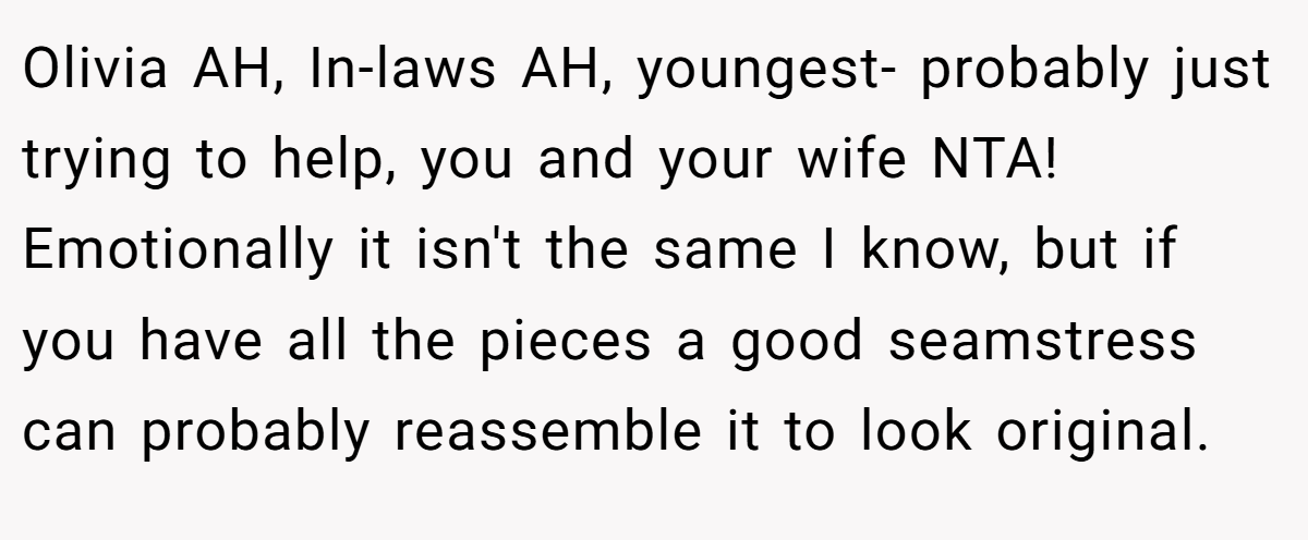 Olivia AH, In-laws AH, youngest- probably just trying to help, you and your wife NTA! Emotionally it isn't the same I know, but if you have all the pieces a good seamstress can probably reassemble it to look original.