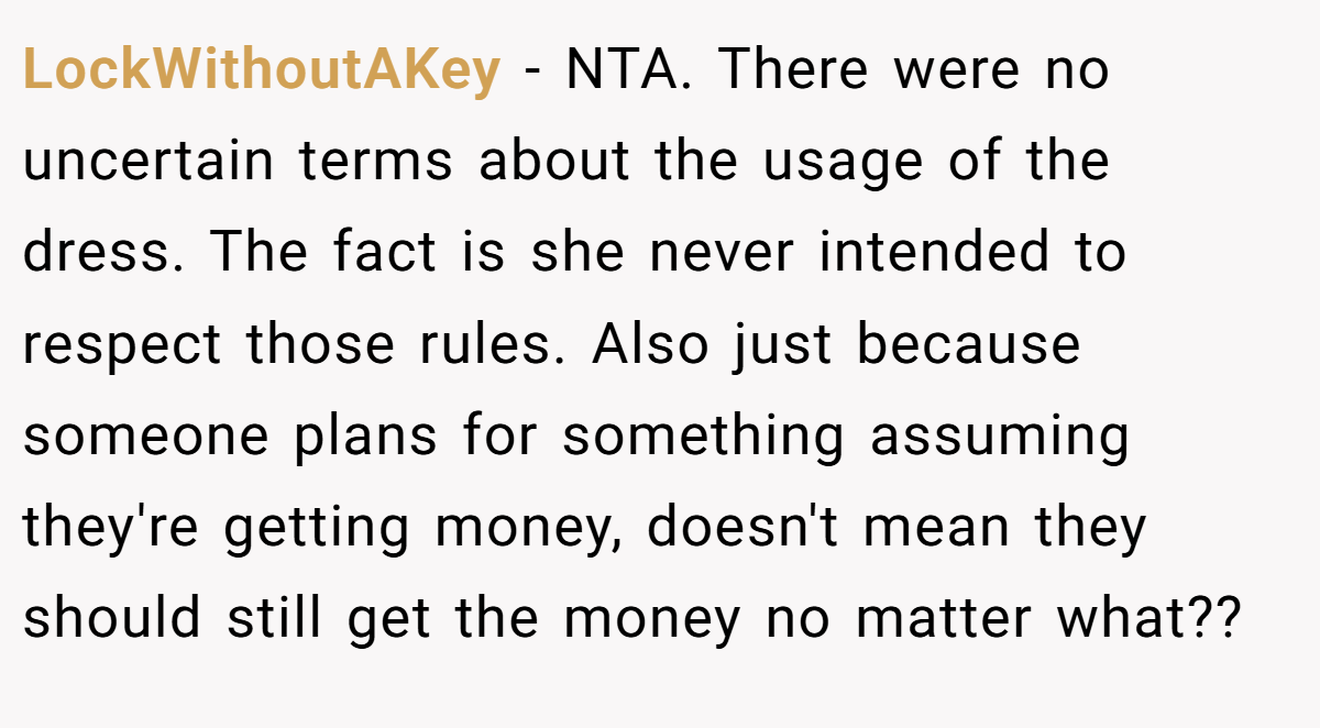 LockWithoutAKey − NTA. There were no uncertain terms about the usage of the dress. The fact is she never intended to respect those rules. Also just because someone plans for something assuming they're getting money, doesn't mean they should still get the money no matter what??