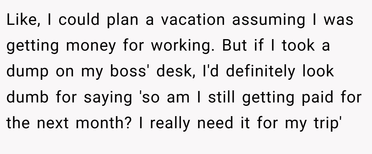 Like, I could plan a vacation assuming I was getting money for working. But if I took a dump on my boss' desk, I'd definitely look dumb for saying 'so am I still getting paid for the next month? I really need it for my trip'