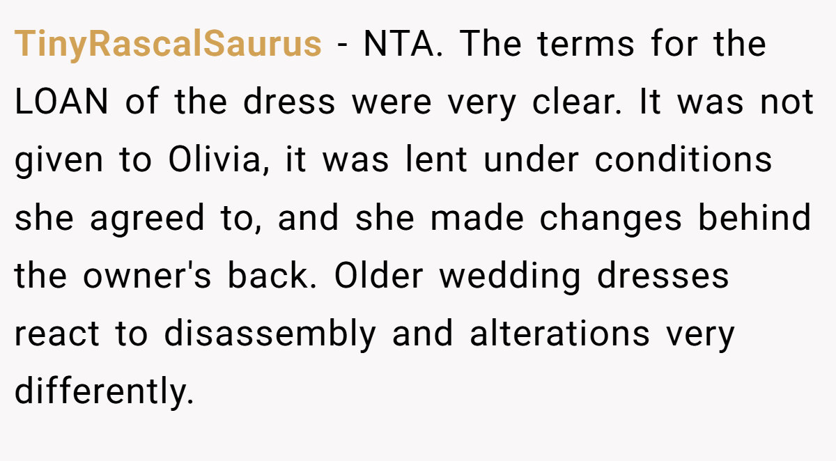 TinyRascalSaurus − NTA. The terms for the LOAN of the dress were very clear. It was not given to Olivia, it was lent under conditions she agreed to, and she made changes behind the owner's back. Older wedding dresses react to disassembly and alterations very differently.
