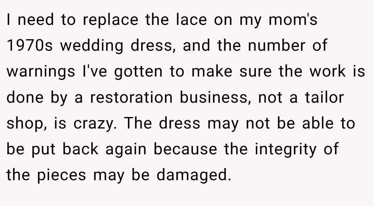 I need to replace the lace on my mom's 1970s wedding dress, and the number of warnings I've gotten to make sure the work is done by a restoration business, not a tailor shop, is crazy. The dress may not be able to be put back again because the integrity of the pieces may be damaged.
