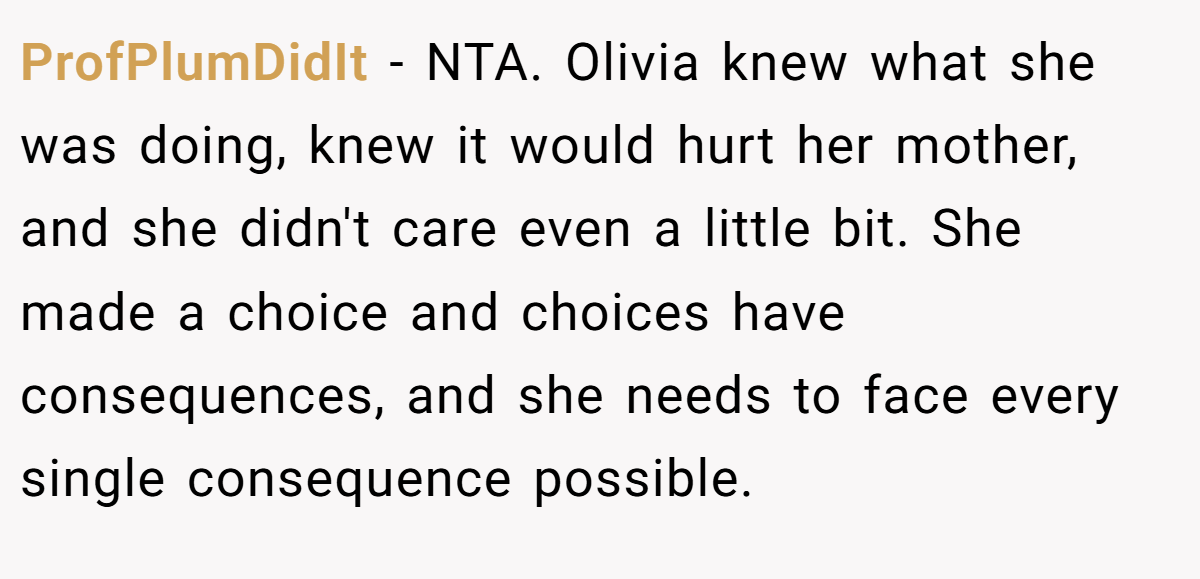 ProfPlumDidIt − NTA. Olivia knew what she was doing, knew it would hurt her mother, and she didn't care even a little bit. She made a choice and choices have consequences, and she needs to face every single consequence possible.
