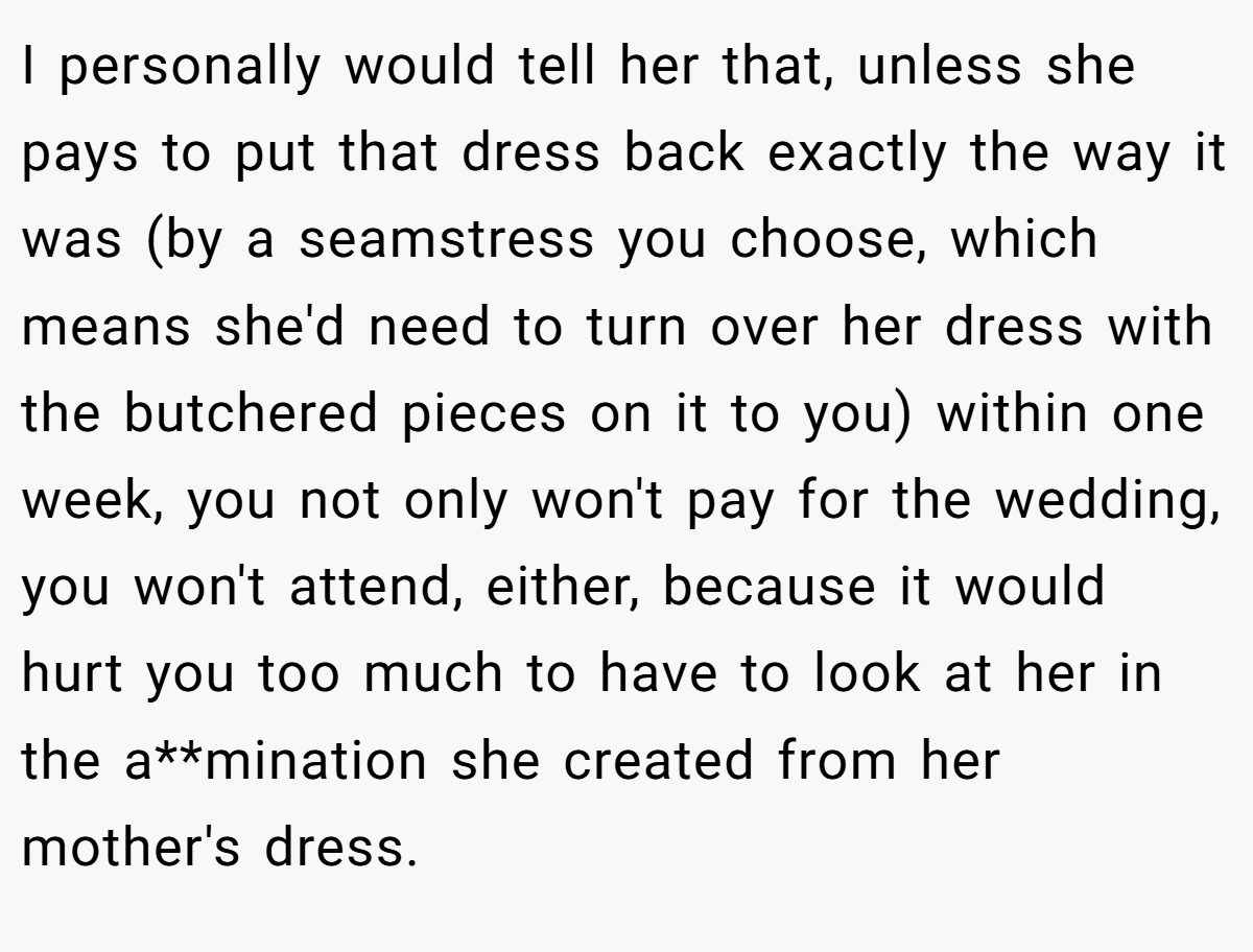I personally would tell her that, unless she pays to put that dress back exactly the way it was (by a seamstress you choose, which means she'd need to turn over her dress with the butchered pieces on it to you) within one week, you not only won't pay for the wedding, you won't attend, either, because it would hurt you too much to have to look at her in the a**mination she created from her mother's dress.