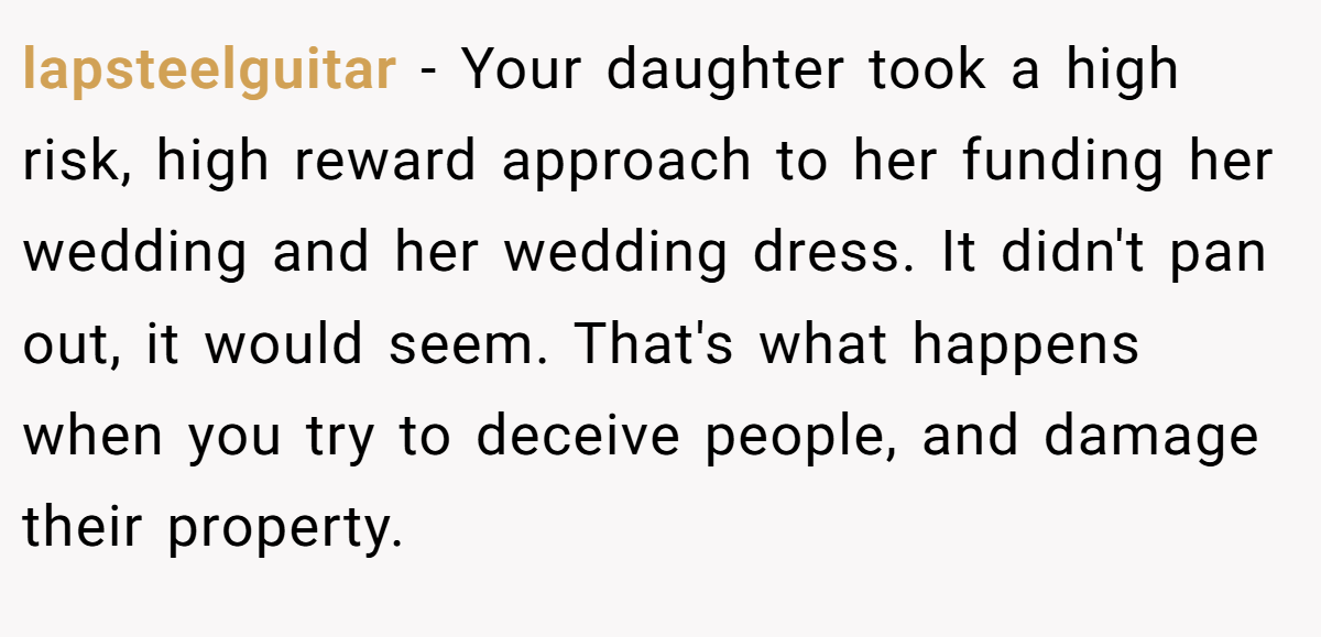 lapsteelguitar − Your daughter took a high risk, high reward approach to her funding her wedding and her wedding dress. It didn't pan out, it would seem. That's what happens when you try to deceive people, and damage their property.