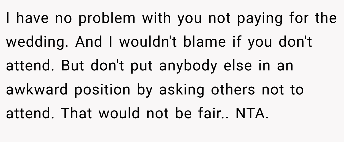 I have no problem with you not paying for the wedding. And I wouldn't blame if you don't attend. But don't put anybody else in an awkward position by asking others not to attend. That would not be fair.. NTA.