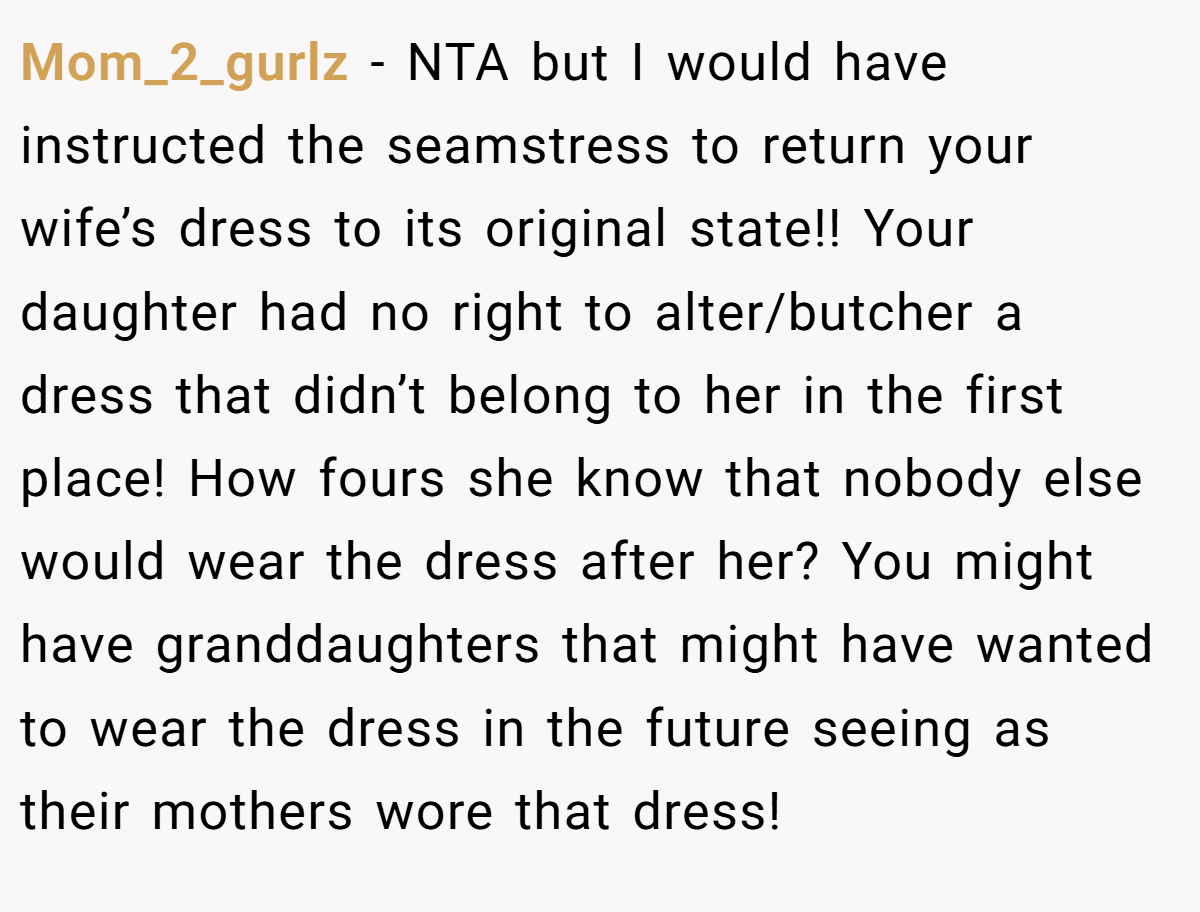Mom_2_gurlz − NTA but I would have instructed the seamstress to return your wife’s dress to its original state!! Your daughter had no right to alter/butcher a dress that didn’t belong to her in the first place! How fours she know that nobody else would wear the dress after her? You might have granddaughters that might have wanted to wear the dress in the future seeing as their mothers wore that dress!