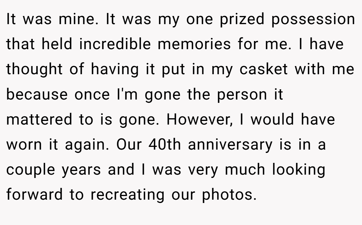 It was mine. It was my one prized possession that held incredible memories for me. I have thought of having it put in my casket with me because once I'm gone the person it mattered to is gone. However, I would have worn it again. Our 40th anniversary is in a couple years and I was very much looking forward to recreating our photos.