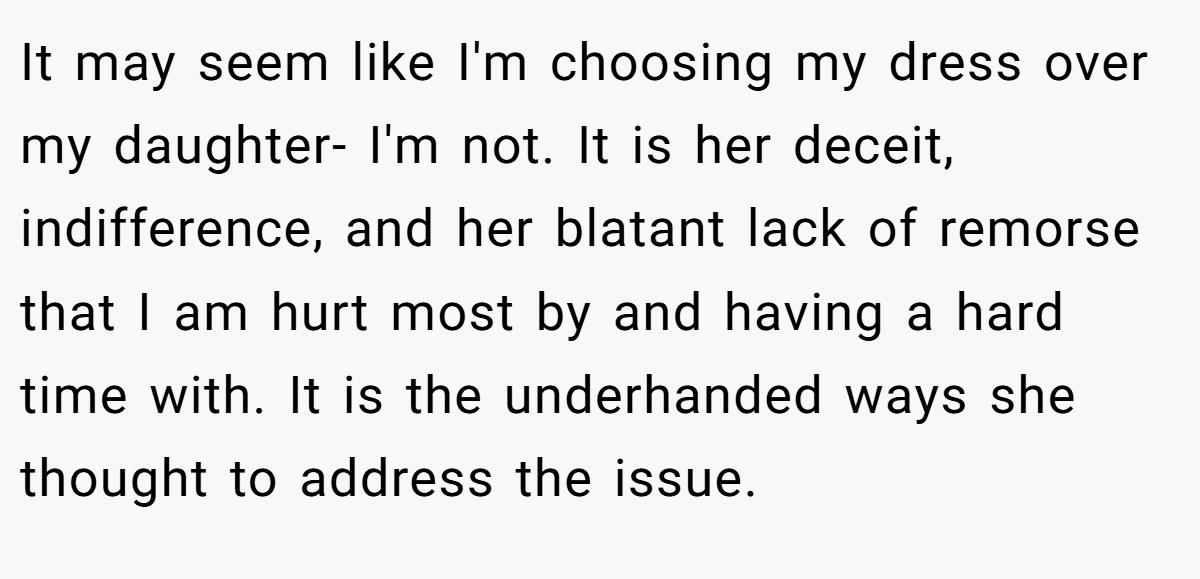 It may seem like I'm choosing my dress over my daughter- I'm not. It is her deceit, indifference, and her blatant lack of remorse that I am hurt most by and having a hard time with. It is the underhanded ways she thought to address the issue.