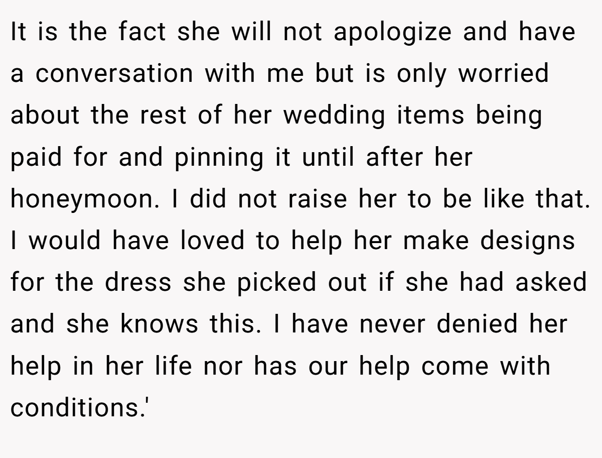 It is the fact she will not apologize and have a conversation with me but is only worried about the rest of her wedding items being paid for and pinning it until after her honeymoon. I did not raise her to be like that. I would have loved to help her make designs for the dress she picked out if she had asked and she knows this. I have never denied her help in her life nor has our help come with conditions.'