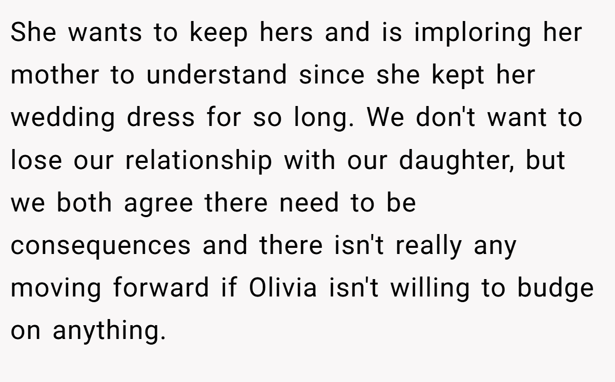 She wants to keep hers and is imploring her mother to understand since she kept her wedding dress for so long. We don't want to lose our relationship with our daughter, but we both agree there need to be consequences and there isn't really any moving forward if Olivia isn't willing to budge on anything.
