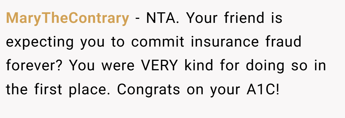 MaryTheContrary − NTA. Your friend is expecting you to commit insurance fraud forever? You were VERY kind for doing so in the first place. Congrats on your A1C!