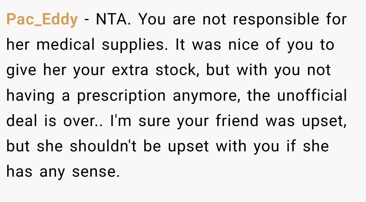 Pac_Eddy − NTA. You are not responsible for her medical supplies. It was nice of you to give her your extra stock, but with you not having a prescription anymore, the unofficial deal is over.. I'm sure your friend was upset, but she shouldn't be upset with you if she has any sense.