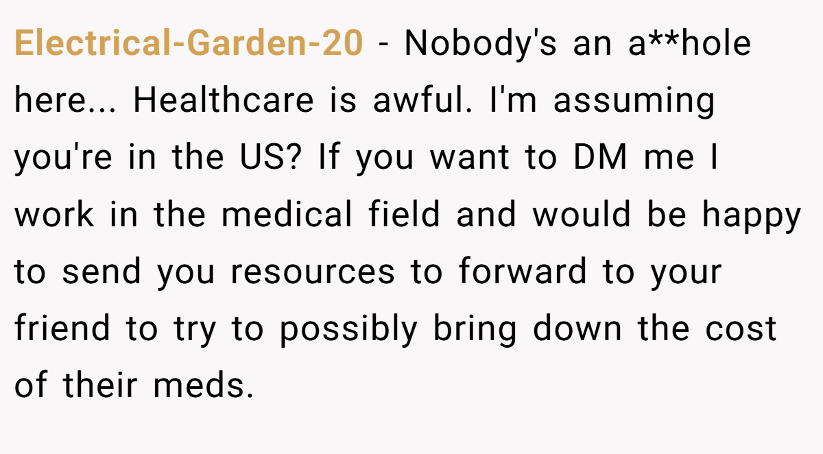 Electrical-Garden-20 − Nobody's an a**hole here... Healthcare is awful. I'm assuming you're in the US? If you want to DM me I work in the medical field and would be happy to send you resources to forward to your friend to try to possibly bring down the cost of their meds.