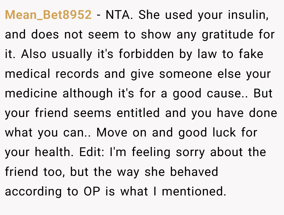 Mean_Bet8952 − NTA. She used your insulin, and does not seem to show any gratitude for it. Also usually it's forbidden by law to fake medical records and give someone else your medicine although it's for a good cause.. But your friend seems entitled and you have done what you can.. Move on and good luck for your health. Edit: I'm feeling sorry about the friend too, but the way she behaved according to OP is what I mentioned.