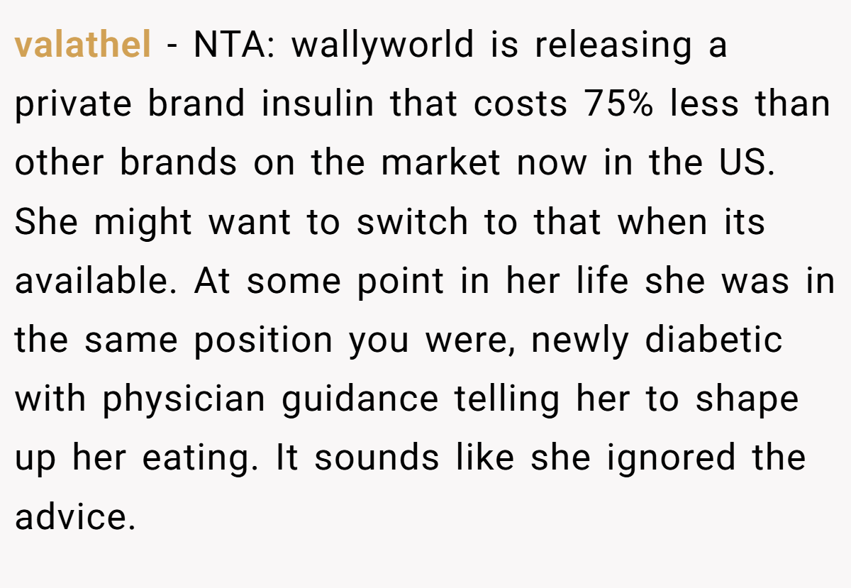 valathel − NTA: wallyworld is releasing a private brand insulin that costs 75% less than other brands on the market now in the US. She might want to switch to that when its available. At some point in her life she was in the same position you were, newly diabetic with physician guidance telling her to shape up her eating. It sounds like she ignored the advice.
