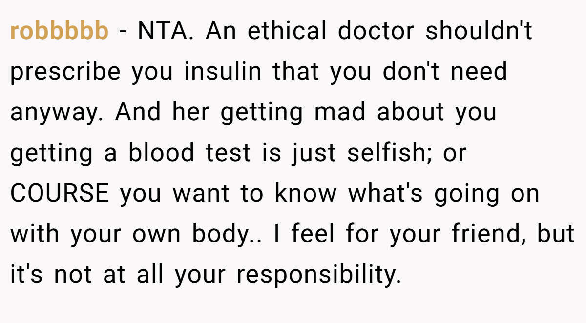 robbbbb − NTA. An ethical doctor shouldn't prescribe you insulin that you don't need anyway. And her getting mad about you getting a blood test is just selfish; or COURSE you want to know what's going on with your own body.. I feel for your friend, but it's not at all your responsibility.