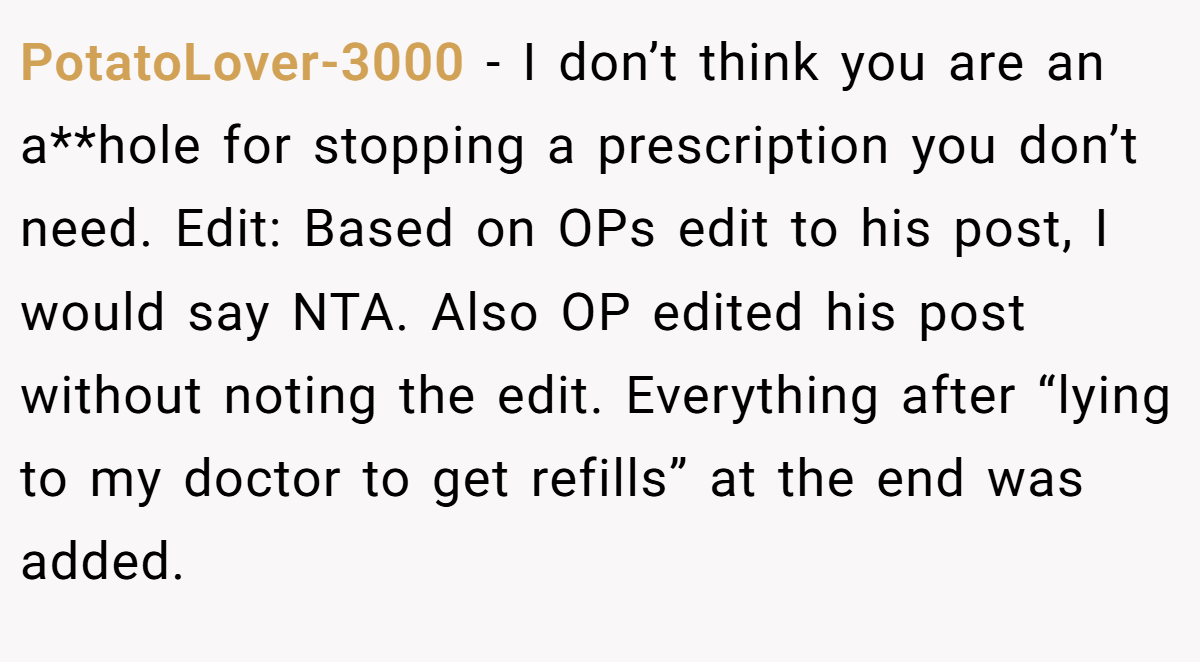 PotatoLover-3000 − I don’t think you are an a**hole for stopping a prescription you don’t need. Edit: Based on OPs edit to his post, I would say NTA. Also OP edited his post without noting the edit. Everything after “lying to my doctor to get refills” at the end was added.