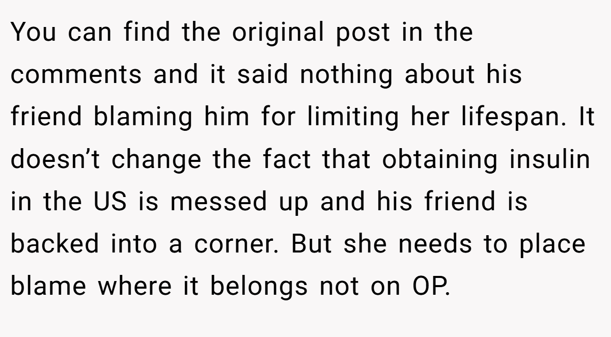 You can find the original post in the comments and it said nothing about his friend blaming him for limiting her lifespan. It doesn’t change the fact that obtaining insulin in the US is messed up and his friend is backed into a corner. But she needs to place blame where it belongs not on OP.