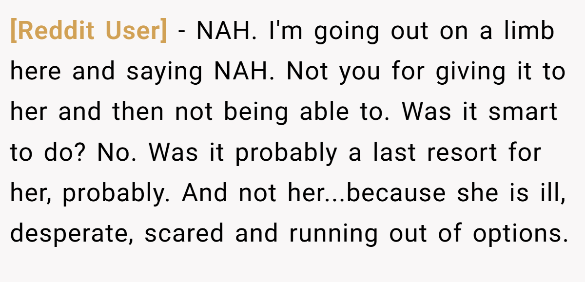 [Reddit User] − NAH. I'm going out on a limb here and saying NAH. Not you for giving it to her and then not being able to. Was it smart to do? No. Was it probably a last resort for her, probably. And not her...because she is ill, desperate, scared and running out of options.