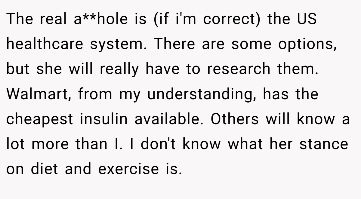 The real a**hole is (if i'm correct) the US healthcare system. There are some options, but she will really have to research them. Walmart, from my understanding, has the cheapest insulin available. Others will know a lot more than I. I don't know what her stance on diet and exercise is.