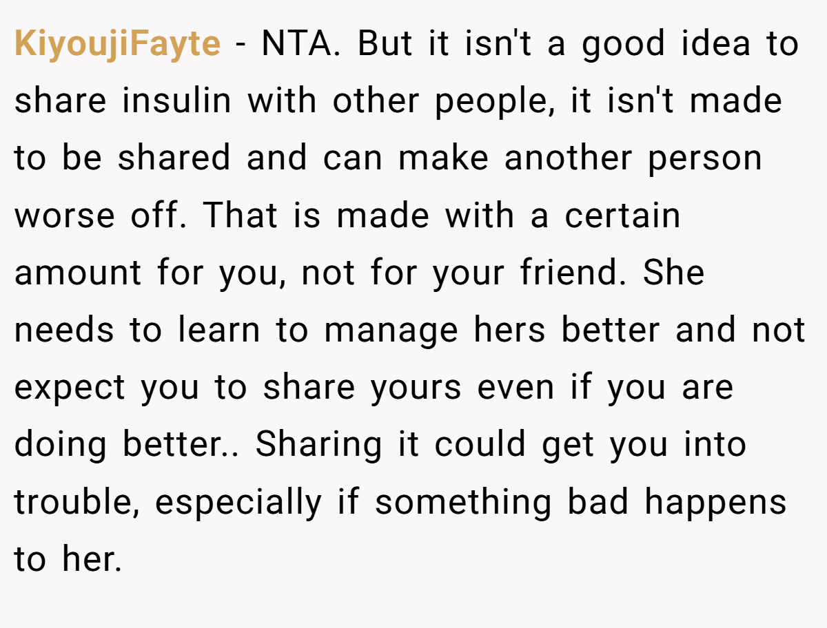 KiyoujiFayte − NTA. But it isn't a good idea to share insulin with other people, it isn't made to be shared and can make another person worse off. That is made with a certain amount for you, not for your friend. She needs to learn to manage hers better and not expect you to share yours even if you are doing better.. Sharing it could get you into trouble, especially if something bad happens to her.