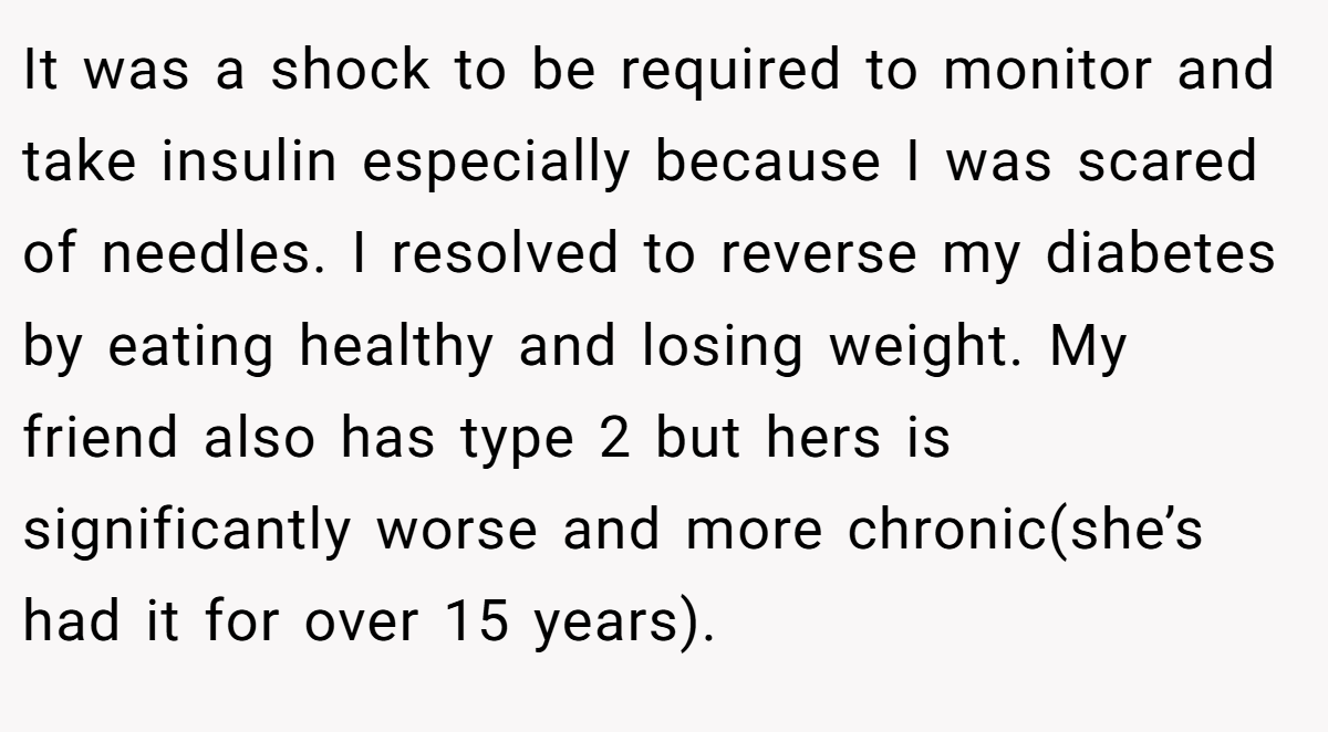 It was a shock to be required to monitor and take insulin especially because I was scared of needles. I resolved to reverse my diabetes by eating healthy and losing weight. My friend also has type 2 but hers is significantly worse and more chronic(she’s had it for over 15 years).