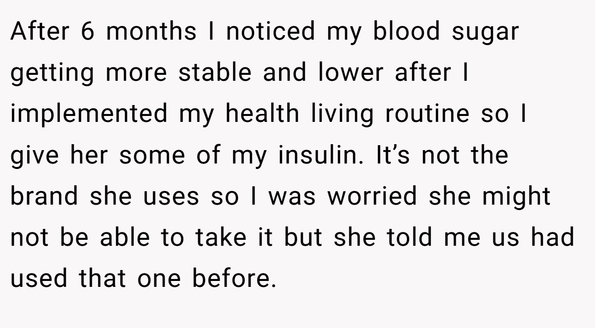 After 6 months I noticed my blood sugar getting more stable and lower after I implemented my health living routine so I give her some of my insulin. It’s not the brand she uses so I was worried she might not be able to take it but she told me us had used that one before.