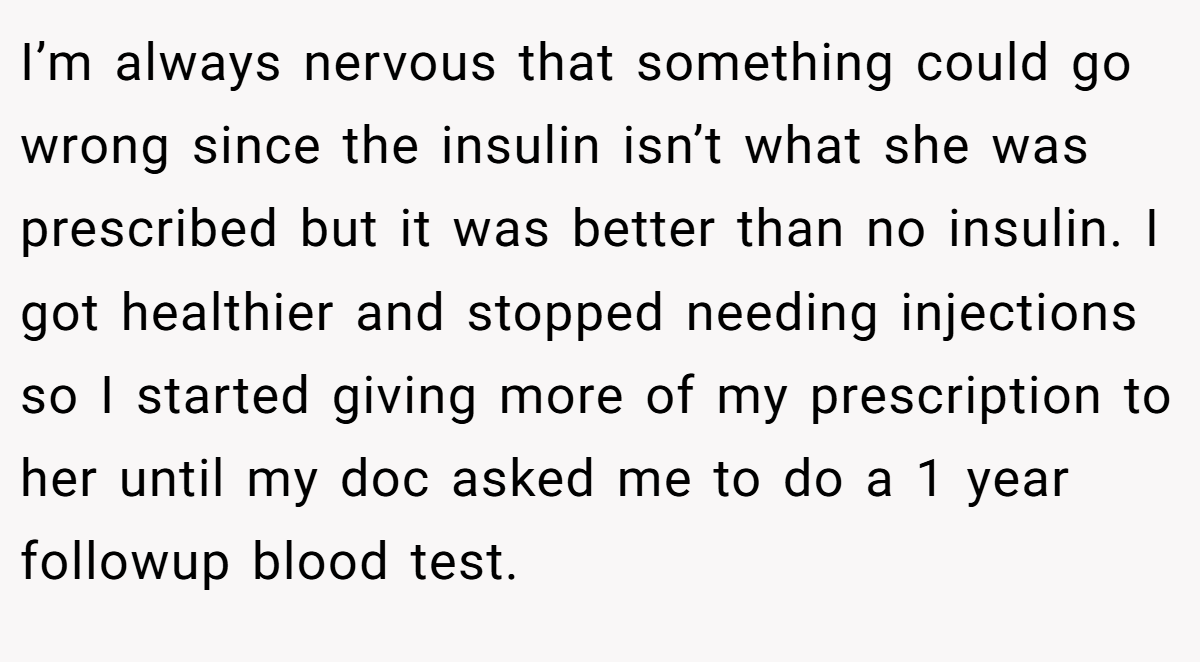 I’m always nervous that something could go wrong since the insulin isn’t what she was prescribed but it was better than no insulin. I got healthier and stopped needing injections so I started giving more of my prescription to her until my doc asked me to do a 1 year followup blood test.