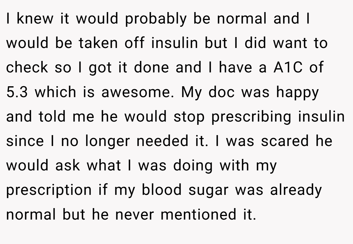 I knew it would probably be normal and I would be taken off insulin but I did want to check so I got it done and I have a A1C of 5.3 which is awesome. My doc was happy and told me he would stop prescribing insulin since I no longer needed it. I was scared he would ask what I was doing with my prescription if my blood sugar was already normal but he never mentioned it.