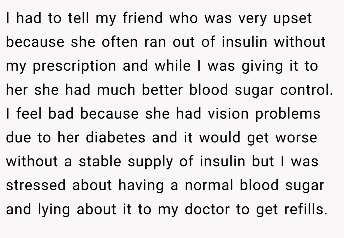 I had to tell my friend who was very upset because she often ran out of insulin without my prescription and while I was giving it to her she had much better blood sugar control. I feel bad because she had vision problems due to her diabetes and it would get worse without a stable supply of insulin but I was stressed about having a normal blood sugar and lying about it to my doctor to get refills.
