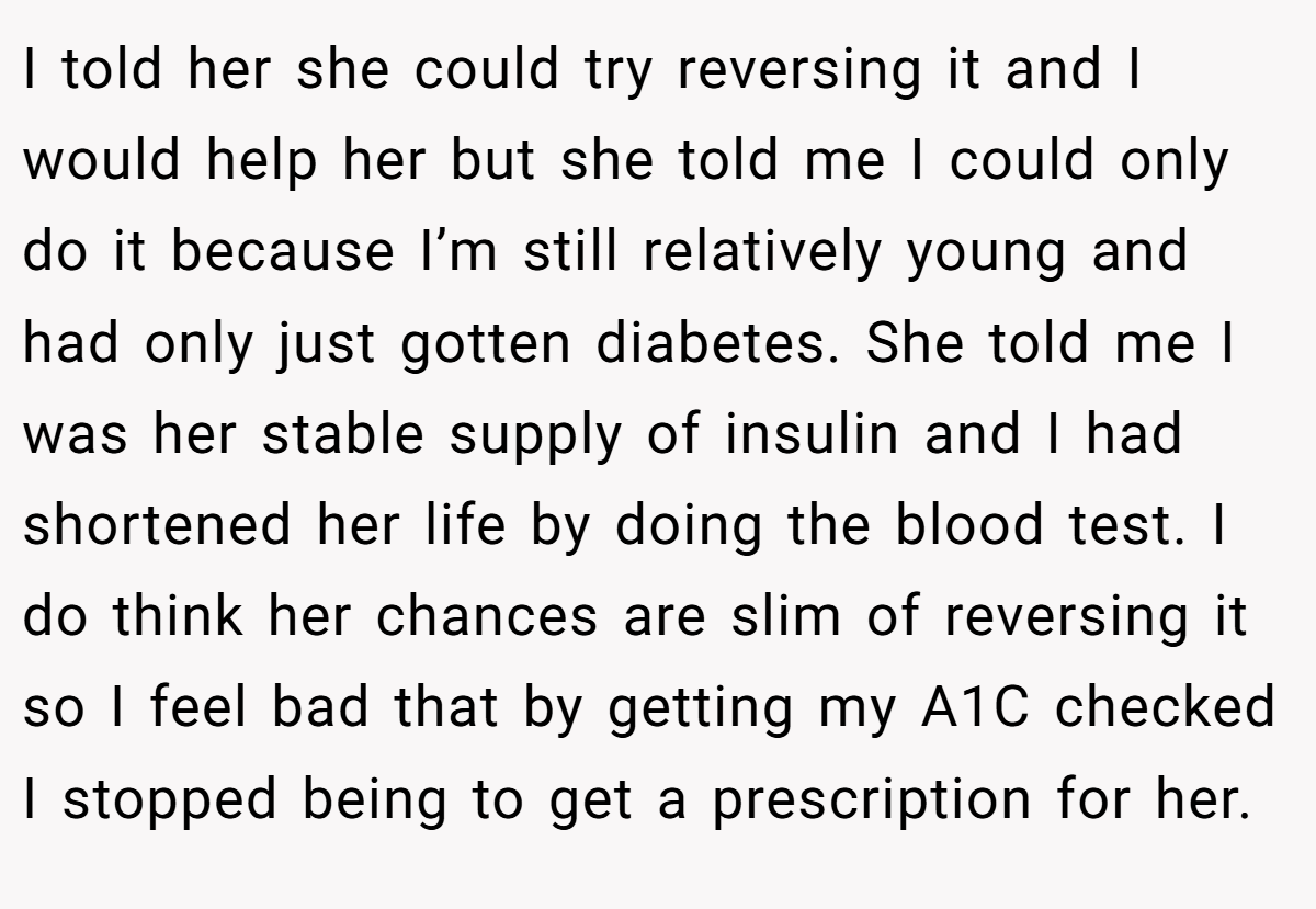 I told her she could try reversing it and I would help her but she told me I could only do it because I’m still relatively young and had only just gotten diabetes. She told me I was her stable supply of insulin and I had shortened her life by doing the blood test. I do think her chances are slim of reversing it so I feel bad that by getting my A1C checked I stopped being to get a prescription for her.