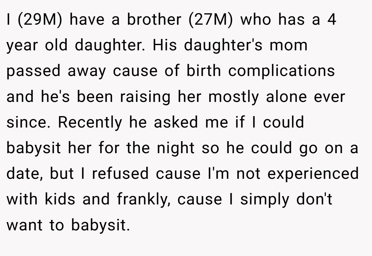 I (29M) have a brother (27M) who has a 4 year old daughter. His daughter's mom passed away cause of birth complications and he's been raising her mostly alone ever since. Recently he asked me if I could babysit her for the night so he could go on a date, but I refused cause I'm not experienced with kids and frankly, cause I simply don't want to babysit.