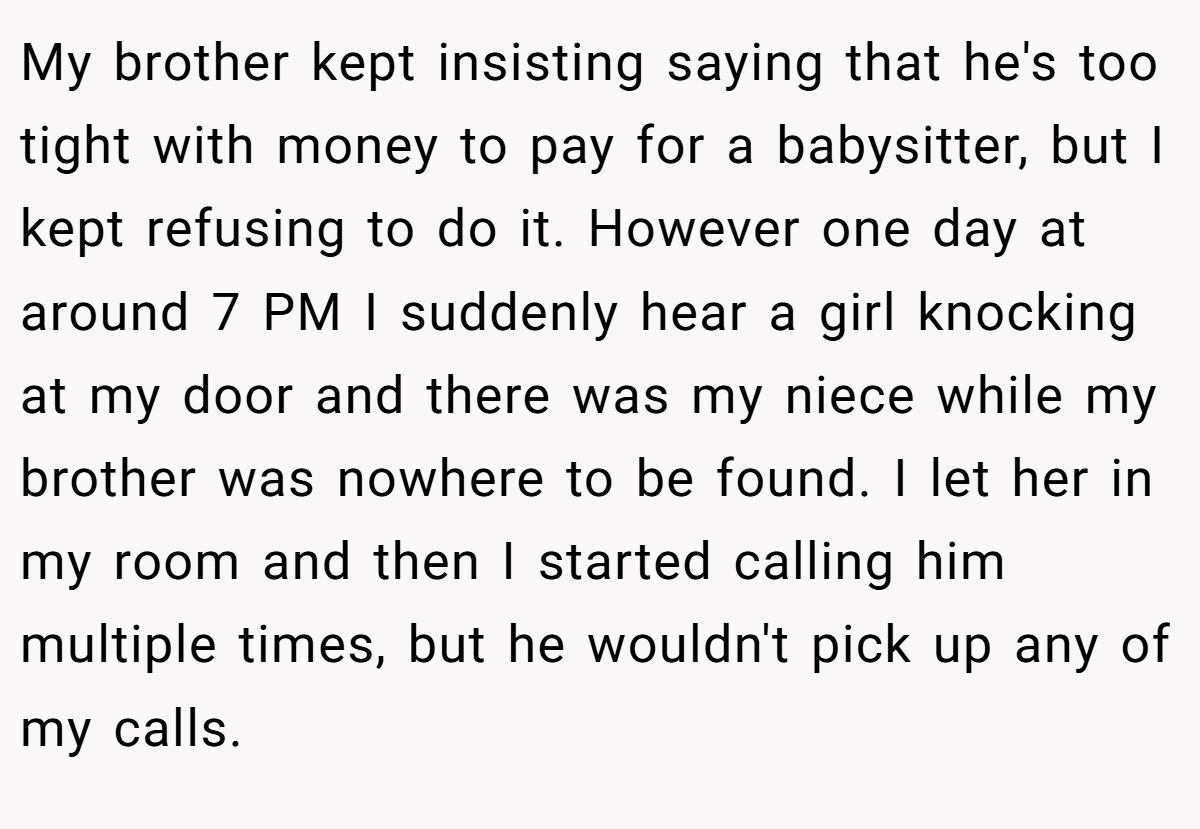 My brother kept insisting saying that he's too tight with money to pay for a babysitter, but I kept refusing to do it. However one day at around 7 PM I suddenly hear a girl knocking at my door and there was my niece while my brother was nowhere to be found. I let her in my room and then I started calling him multiple times, but he wouldn't pick up any of my calls.